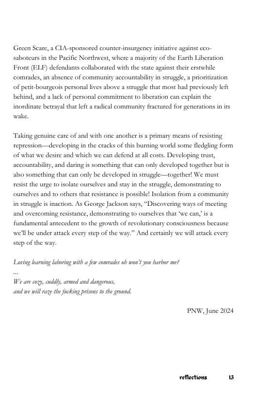 Green Scare, a CIA-sponsored counter-insurgency initiative against cco- saboteurs in the Pacific Northwest, where a majority of the Earth Liberation Front (ELF) defendants collaborated with the state against their erstwhile comades, an absence of community accountabiliy in struggle, a prioritization of peit-bourgeois personal lives above a struggle that most had previously left behind, and a lack of personal commitment to liberation can explain the inordinate beteayal that lfi a radical communi  y fractured for generations in its wake,  “Taking genuine care of and with one another is a primary means of resisting repression—developing in the cracks of this burning world some fledgling form of what we desire and which we can defend at all costs. Developing trust, accountability, and daring is something that can only developed together but is also something that can only be developed in struggle—together! We must resist the urge to isolate ourselves and stay in the struggle, demonstrating to ourselves and to others that resistance is possible! Isolation from a community in struggle is inaction. As George Jackson says, “Discovering ways of meeting and overcoming resistance, demonstrating to ourselves that ‘we can,’is fundamental antecedent to the growth of revolutionary consciousness because we’ll be under attack every step of the way.” And certainly we will attack every step of the way  Loving learuing laboring with a few conrades ob worr’t you harbor me?  We are cogy, cuddy, armed and dangerons, and we willraz the fucking prisons 10 the grownd,  PNW, June 2024 